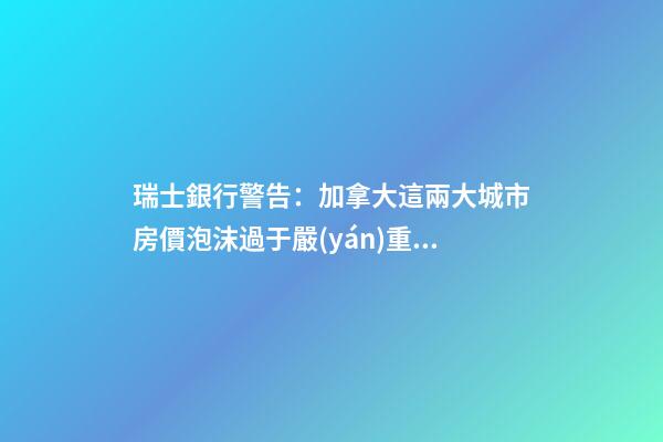 瑞士銀行警告：加拿大這兩大城市房價泡沫過于嚴(yán)重！多倫多全球第二高！